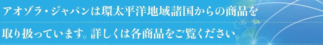 アオゾラ・ジャパンは環太平洋地域諸国からの商品を取り扱っています。詳しくは各商品をご覧ください。